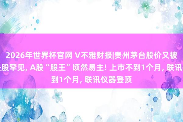 2026年世界杯官网 V不雅财报|贵州茅台股价又被CPO想法股罕见， A股“股王”顷然易主! 上市不到1个月， 联讯仪器登顶