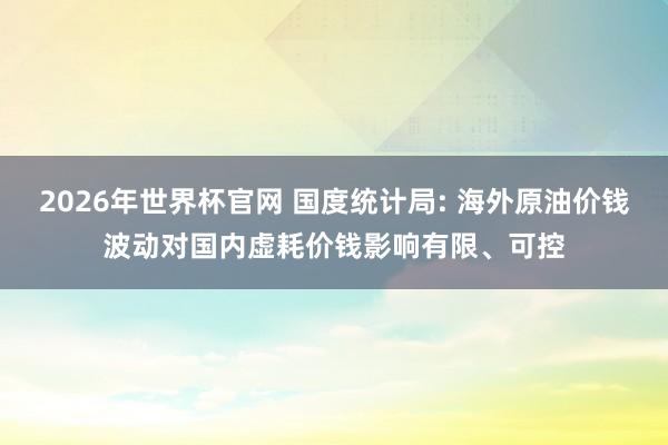 2026年世界杯官网 国度统计局: 海外原油价钱波动对国内虚耗价钱影响有限、可控