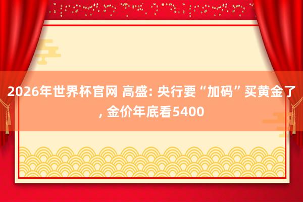2026年世界杯官网 高盛: 央行要“加码”买黄金了， 金价年底看5400