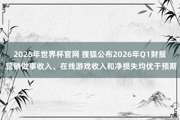 2026年世界杯官网 搜狐公布2026年Q1财报 营销做事收入、在线游戏收入和净损失均优于预期