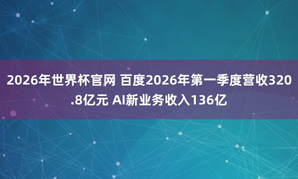2026年世界杯官网 百度2026年第一季度营收320.8亿元 AI新业务收入136亿