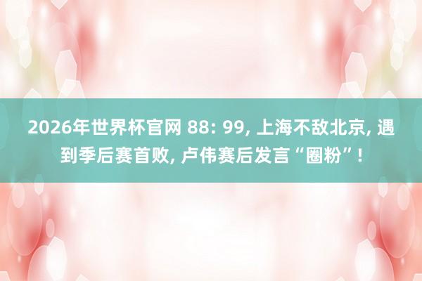 2026年世界杯官网 88: 99， 上海不敌北京， 遇到季后赛首败， 卢伟赛后发言“圈粉”!