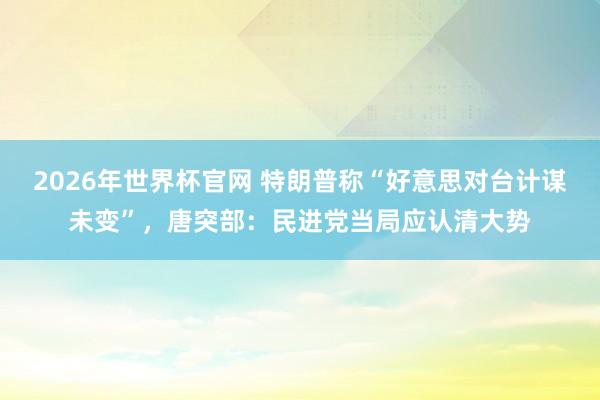 2026年世界杯官网 特朗普称“好意思对台计谋未变”，唐突部：民进党当局应认清大势