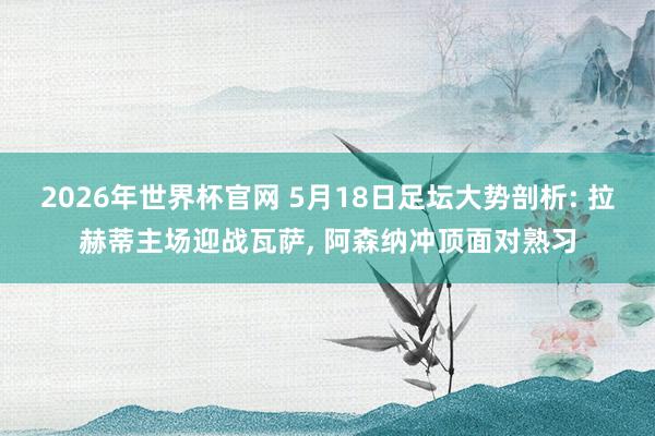 2026年世界杯官网 5月18日足坛大势剖析: 拉赫蒂主场迎战瓦萨， 阿森纳冲顶面对熟习
