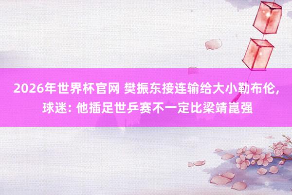 2026年世界杯官网 樊振东接连输给大小勒布伦， 球迷: 他插足世乒赛不一定比梁靖崑强
