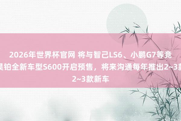 2026年世界杯官网 将与智己LS6、小鹏G7等竞争！昊铂全新车型S600开启预售，将来沟通每年推出2~3款新车