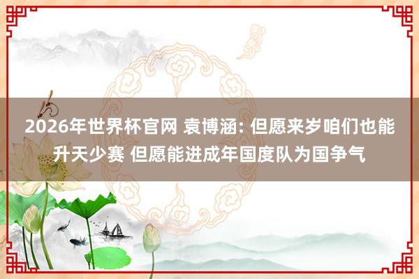 2026年世界杯官网 袁博涵: 但愿来岁咱们也能升天少赛 但愿能进成年国度队为国争气