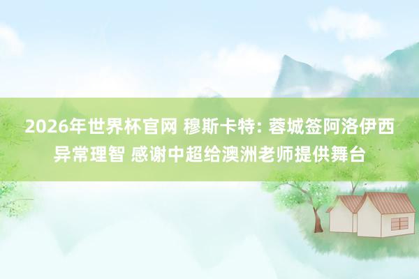 2026年世界杯官网 穆斯卡特: 蓉城签阿洛伊西异常理智 感谢中超给澳洲老师提供舞台
