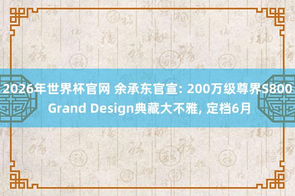 2026年世界杯官网 余承东官宣: 200万级尊界S800 Grand Design典藏大不雅， 定档6月