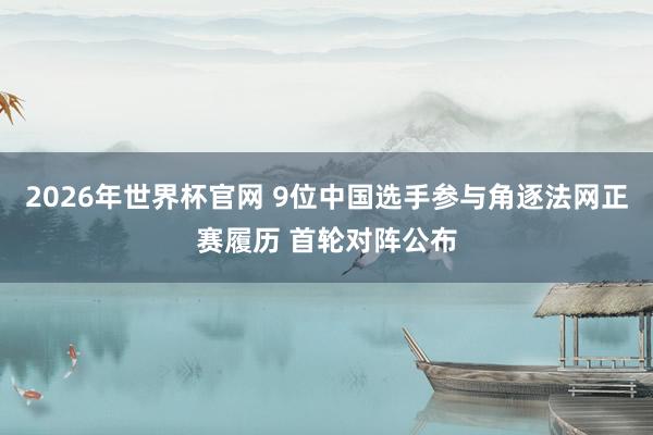 2026年世界杯官网 9位中国选手参与角逐法网正赛履历 首轮对阵公布