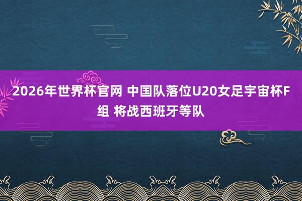 2026年世界杯官网 中国队落位U20女足宇宙杯F组 将战西班牙等队