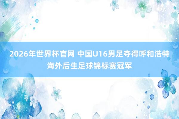 2026年世界杯官网 中国U16男足夺得呼和浩特海外后生足球锦标赛冠军