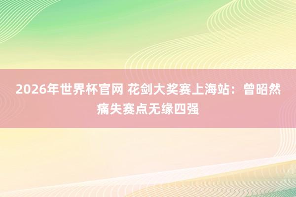 2026年世界杯官网 花剑大奖赛上海站：曾昭然痛失赛点无缘四强