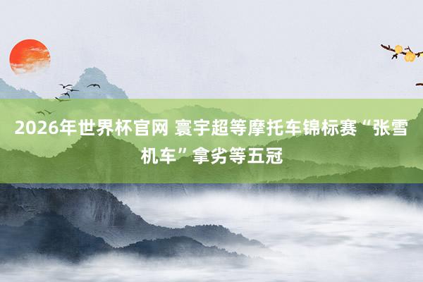 2026年世界杯官网 寰宇超等摩托车锦标赛“张雪机车”拿劣等五冠