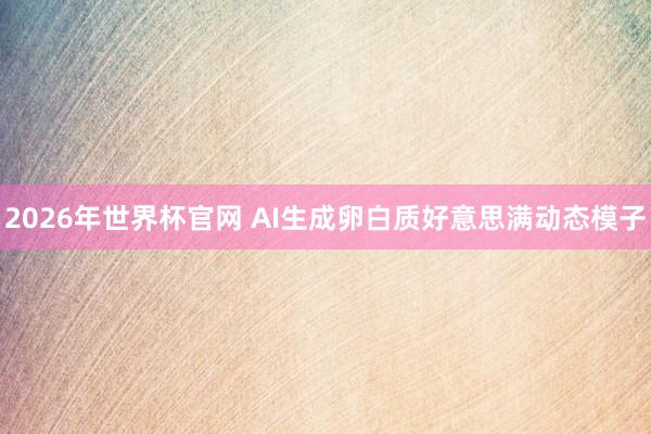 2026年世界杯官网 AI生成卵白质好意思满动态模子
