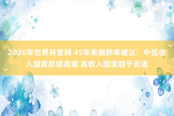 2026年世界杯官网 45年来臃肿率磋议：中低收入国度抓续高潮 高收入国度趋于安适
