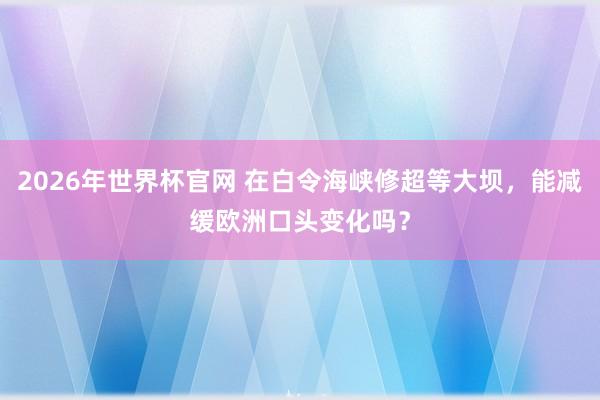 2026年世界杯官网 在白令海峡修超等大坝，能减缓欧洲口头变化吗？
