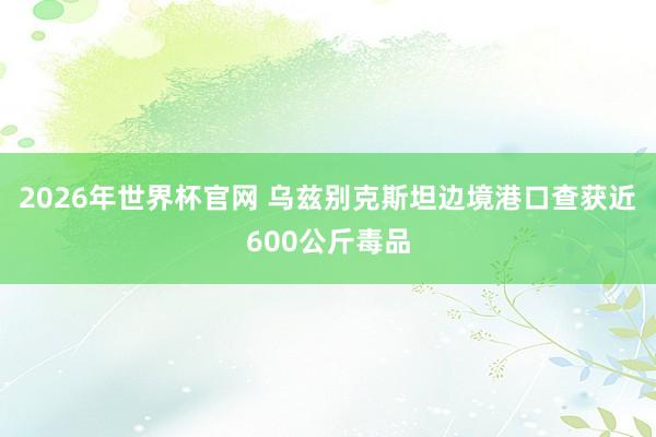 2026年世界杯官网 乌兹别克斯坦边境港口查获近600公斤毒品