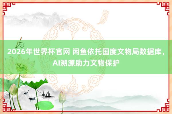 2026年世界杯官网 闲鱼依托国度文物局数据库，AI溯源助力文物保护
