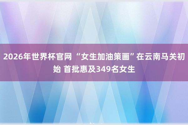 2026年世界杯官网 “女生加油策画”在云南马关初始 首批惠及349名女生