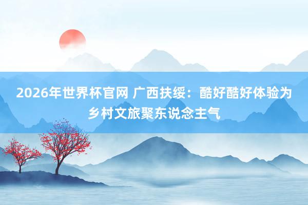 2026年世界杯官网 广西扶绥：酷好酷好体验为乡村文旅聚东说念主气