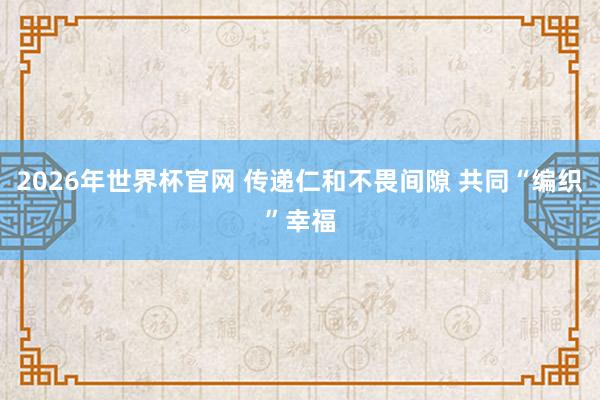 2026年世界杯官网 传递仁和不畏间隙 共同“编织”幸福