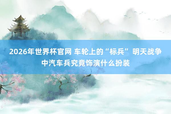 2026年世界杯官网 车轮上的“标兵” 明天战争中汽车兵究竟饰演什么扮装