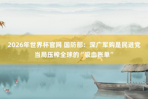 2026年世界杯官网 国防部：深广军购是民进党当局压榨全球的“吸血账单”