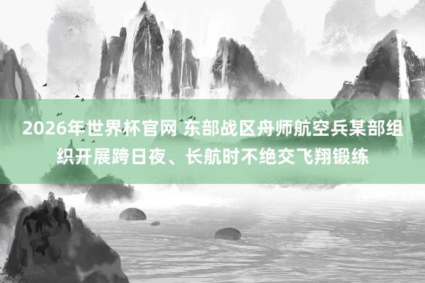 2026年世界杯官网 东部战区舟师航空兵某部组织开展跨日夜、长航时不绝交飞翔锻练