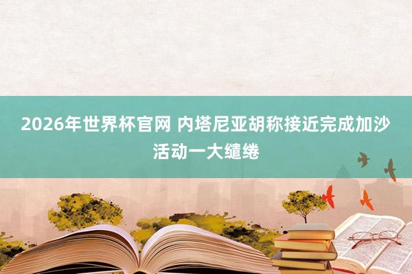 2026年世界杯官网 内塔尼亚胡称接近完成加沙活动一大缱绻