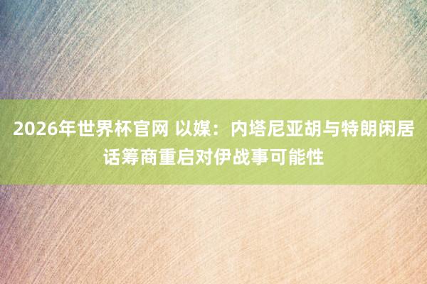 2026年世界杯官网 以媒：内塔尼亚胡与特朗闲居话　筹商重启对伊战事可能性