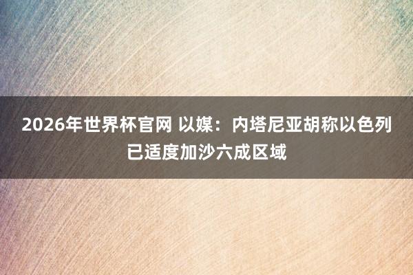 2026年世界杯官网 以媒：内塔尼亚胡称以色列已适度加沙六成区域