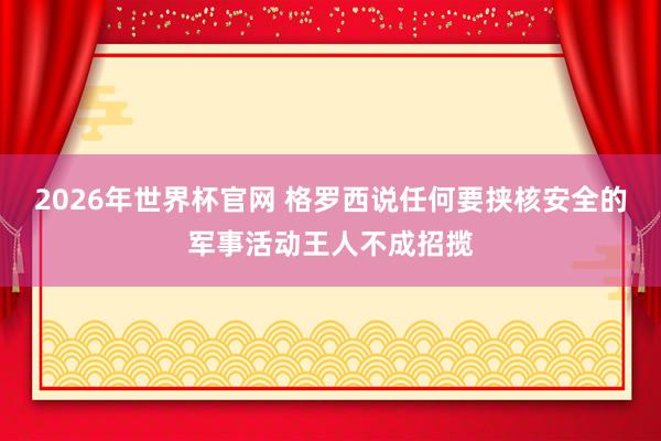 2026年世界杯官网 格罗西说任何要挟核安全的军事活动王人不成招揽