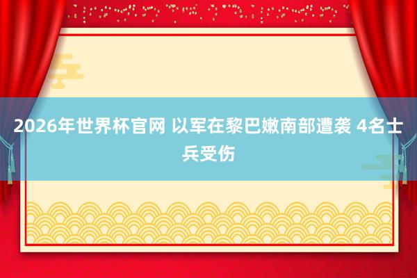 2026年世界杯官网 以军在黎巴嫩南部遭袭 4名士兵受伤