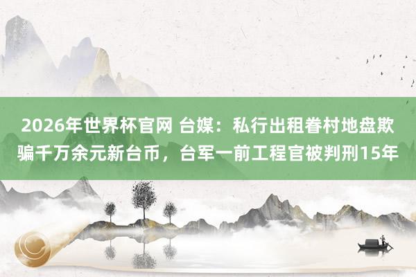 2026年世界杯官网 台媒：私行出租眷村地盘欺骗千万余元新台币，台军一前工程官被判刑15年