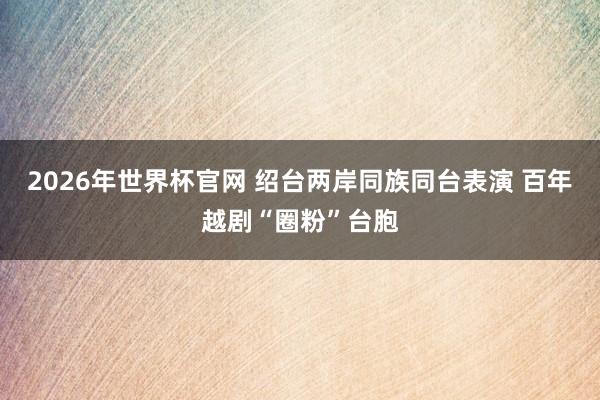 2026年世界杯官网 绍台两岸同族同台表演 百年越剧“圈粉”台胞