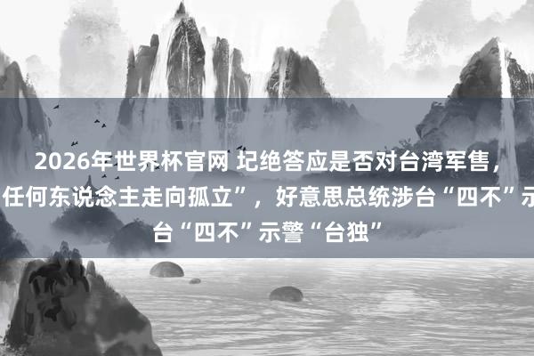 2026年世界杯官网 圮绝答应是否对台湾军售，不思看到“任何东说念主走向孤立”，好意思总统涉台“四不”示警“台独”