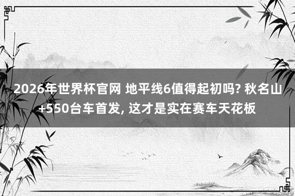 2026年世界杯官网 地平线6值得起初吗? 秋名山+550台车首发， 这才是实在赛车天花板