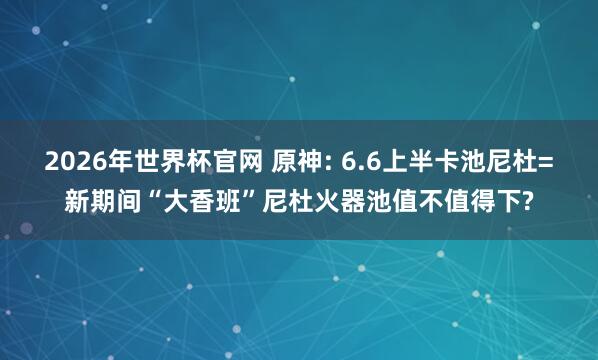 2026年世界杯官网 原神: 6.6上半卡池尼杜=新期间“大香班”尼杜火器池值不值得下?