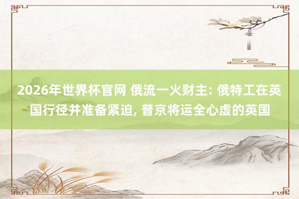 2026年世界杯官网 俄流一火财主: 俄特工在英国行径并准备紧迫， 普京将运全心虚的英国