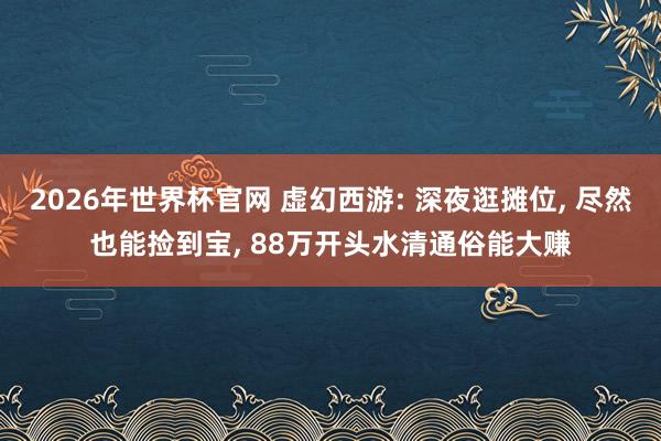 2026年世界杯官网 虚幻西游: 深夜逛摊位， 尽然也能捡到宝， 88万开头水清通俗能大赚