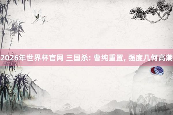 2026年世界杯官网 三国杀: 曹纯重置， 强度几何高潮