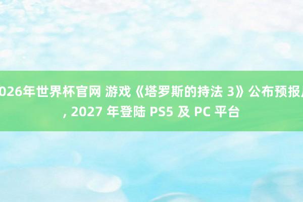 2026年世界杯官网 游戏《塔罗斯的持法 3》公布预报片， 2027 年登陆 PS5 及 PC 平台