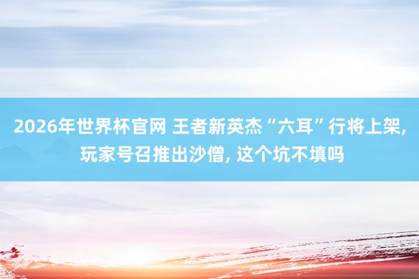 2026年世界杯官网 王者新英杰“六耳”行将上架， 玩家号召推出沙僧， 这个坑不填吗