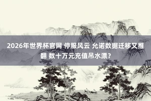 2026年世界杯官网 停服风云 允诺数据迁移又推翻 数十万元充值吊水漂？