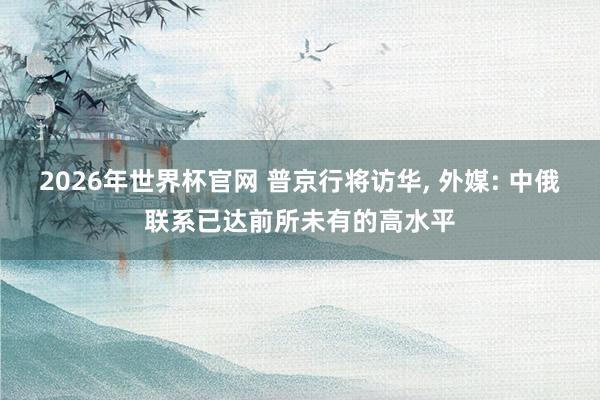 2026年世界杯官网 普京行将访华， 外媒: 中俄联系已达前所未有的高水平