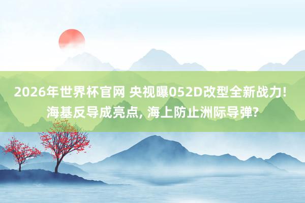2026年世界杯官网 央视曝052D改型全新战力! 海基反导成亮点， 海上防止洲际导弹?