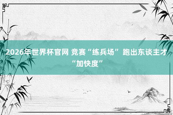 2026年世界杯官网 竞赛“练兵场” 跑出东谈主才“加快度”