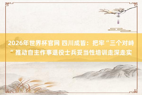 2026年世界杯官网 四川成皆：把牢“三个对峙”推动自主作事退役士兵妥当性培训走深走实