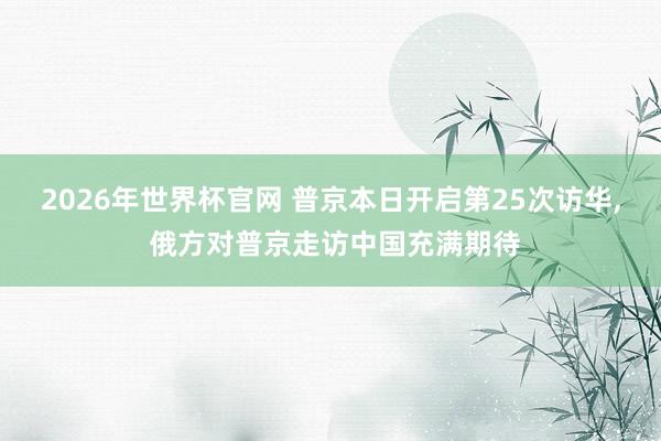 2026年世界杯官网 普京本日开启第25次访华， 俄方对普京走访中国充满期待